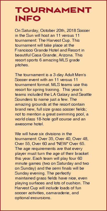  Tournament info On Saturday, October 20th, 2018 Soccer in the Sun will host an 11 versus 11 tournament: The Harvest Cup. This tournament will take place at the Francisco Grande Hotel and Resort in beautiful Casa Grande, Arizona. This resort sports 6 amazing MLS grade pitches. The tournament is a 3-day Adult Men's Soccer event with an 11 versus 11 tournament format. MLS teams use this resort for spring training. This year’s teams included the LA Galaxy and Seattle Sounders to name just a few. The amazing grounds at the resort contain brand new, full size grass soccer fields; not to mention a great swimming pool, a world class 18-hole golf course and an awesome hotel. We will have six divisions in the tournament: Over 35, Over 40, Over 48, Over 55, Over 60 and *NEW* Over 65. The age requirements are that every player must turn the age of their bracket this year. Each team will play four 60 minute games (two on Saturday and two on Sunday) and the semi finals will be Sunday evening. The perfectly maintained grass fields have nice, even playing surfaces and lots of cushion. The Harvest Cup will include loads of fun soccer activities, camaraderie, and optional excursions. 